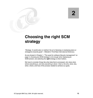 2


    Chapter 2.   Choosing the right SCM
                 strategy
                 “Strategy: A careful plan or method; the art of devising or employing plans or
                 stratagems towards goals” – Webster’s Third New International Dictionary

                 As we showed in Chapter 1, “The quest for software lifecycle management” on
                 page 3, choosing any SCM strategy is not enough when deploying an
                 SCM-solution, but selecting the right strategy is what matters.

                 We have to consider things like what data that is processed, who does what,
                 where everything is, and why everything is done—that is, the who, what, why,
                 when, where, and how of the process needed to achieve our goals.




© Copyright IBM Corp. 2004. All rights reserved.                                                  15
 
