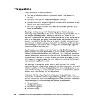 The questions
              The questions we have to consider are:
                  Why are we doing this, what is the purpose, what is it that we want to
                  achieve?
                  Who does what and who will be affected by the strategy?
                  Where is everything, where will things be located, in what direction(s) do we
                  have to go to reach specific goals?
                  How are we going to reach the goal? What do we need to get to the goal?
                  When do we need it?

              Devising a strategy is very much like deciding upon a direction, but also
              answering the question why we should do it in a certain way and what it is that we
              are trying to achieve by doing it the way we are doing. But before we can
              establish a general direction, we also have to know where we are, and where we
              want to go. As anyone with sailing experience knows, reaching the goal is very
              seldom a straight line. You often have to do a series of tacks, both up wind and
              down wind, to be able to reach your destination. And the same can be said about
              most strategies, it is a series of tacks where you are crisscrossing in a general
              direction in order to reach the goal.

              Just like sailing, we need a crew or team to sail our ship. So who is going to be on
              board the ship is important. Each and every member of the team has to have
              certain roles with certain skill sets and experience. On a sailing ship, we need a
              captain, a helmsman, a navigator, a cook, and so on. The same goes for an SCM
              implementation. We have to carefully consider and decide what roles we need
              with respect to the various tasks that need to be performed, and what skill and
              experience we need for these roles.

              We also have to decide how we are going to reach our goal. This includes
              deciding what tools, infrastructure, equipment, and other resources we need, and
              when we need them. Devising the detailed plans in other words. Deciding on how
              also includes deciding on what rules and/or policies we have to enforce, when to
              enforce those rules/policies, and who they include.

              Answering the who, what, why, when, where, and how questions are very
              important in our effort to select the right SCM strategy. In the sections that follow
              we take a closer look at the various strategies we have to consider in our effort to
              devise an overall, successful strategy. We will look at strategies for:
                  Version control
                  Configuration control
                  Process management
                  Problem tracking


16   Software Configuration Management with IBM Rational ClearCase and ClearQuest UCM
 