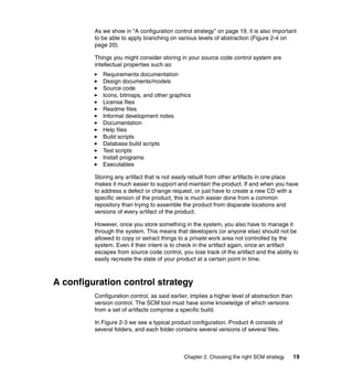 As we show in “A configuration control strategy” on page 19, it is also important
         to be able to apply branching on various levels of abstraction (Figure 2-4 on
         page 20).

         Things you might consider storing in your source code control system are
         intellectual properties such as:
            Requirements documentation
            Design documents/models
            Source code
            Icons, bitmaps, and other graphics
            License files
            Readme files
            Informal development notes
            Documentation
            Help files
            Build scripts
            Database build scripts
            Test scripts
            Install programs
            Executables

         Storing any artifact that is not easily rebuilt from other artifacts in one place
         makes it much easier to support and maintain the product. If and when you have
         to address a defect or change request, or just have to create a new CD with a
         specific version of the product, this is much easier done from a common
         repository than trying to assemble the product from disparate locations and
         versions of every artifact of the product.

         However, once you store something in the system, you also have to manage it
         through the system. This means that developers (or anyone else) should not be
         allowed to copy or extract things to a private work area not controlled by the
         system. Even if their intent is to check in the artifact again, once an artifact
         escapes from source code control, you lose track of the artifact and the ability to
         easily recreate the state of your product at a certain point in time.



A configuration control strategy
         Configuration control, as said earlier, implies a higher level of abstraction than
         version control. The SCM tool must have some knowledge of which versions
         from a set of artifacts comprise a specific build.

         In Figure 2-3 we see a typical product configuration. Product A consists of
         several folders, and each folder contains several versions of several files.



                                              Chapter 2. Choosing the right SCM strategy      19
 