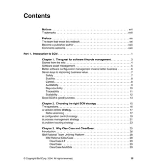 Contents

                      Notices . . . . . . . . . . . . . . . . . . . . . . . . . . . . . . . . . . . . . . . . . . . . . . . . . . . . . xvii
                      Trademarks . . . . . . . . . . . . . . . . . . . . . . . . . . . . . . . . . . . . . . . . . . . . . . . . . . xviii

                      Preface . . . . . . . . . . . . . . . . . . . . . . . . . . . . . . . . . . . . . . . . . . . . . . . . . . . . . . xix
                      The team that wrote this redbook. . . . . . . . . . . . . . . . . . . . . . . . . . . . . . . . . . . xxi
                      Become a published author . . . . . . . . . . . . . . . . . . . . . . . . . . . . . . . . . . . . . . xxiii
                      Comments welcome. . . . . . . . . . . . . . . . . . . . . . . . . . . . . . . . . . . . . . . . . . . . xxiii

Part 1. Introduction to SCM . . . . . . . . . . . . . . . . . . . . . . . . . . . . . . . . . . . . . . . . . . . . . . . . . . . 1

                      Chapter 1. The quest for software lifecycle management . . . . . . . . . . . . . . 3
                      Stories from the wild. . . . . . . . . . . . . . . . . . . . . . . . . . . . . . . . . . . . . . . . . . . . . . 4
                      Software asset management . . . . . . . . . . . . . . . . . . . . . . . . . . . . . . . . . . . . . . . 5
                      Better software configuration management means better business . . . . . . . . . 6
                      Seven keys to improving business value . . . . . . . . . . . . . . . . . . . . . . . . . . . . . . 7
                         Safety . . . . . . . . . . . . . . . . . . . . . . . . . . . . . . . . . . . . . . . . . . . . . . . . . . . . . . 7
                         Stability . . . . . . . . . . . . . . . . . . . . . . . . . . . . . . . . . . . . . . . . . . . . . . . . . . . . . 8
                         Control. . . . . . . . . . . . . . . . . . . . . . . . . . . . . . . . . . . . . . . . . . . . . . . . . . . . . . 8
                         Auditability . . . . . . . . . . . . . . . . . . . . . . . . . . . . . . . . . . . . . . . . . . . . . . . . . . . 9
                         Reproducibility. . . . . . . . . . . . . . . . . . . . . . . . . . . . . . . . . . . . . . . . . . . . . . . 10
                         Traceability . . . . . . . . . . . . . . . . . . . . . . . . . . . . . . . . . . . . . . . . . . . . . . . . . 11
                         Scalability . . . . . . . . . . . . . . . . . . . . . . . . . . . . . . . . . . . . . . . . . . . . . . . . . . 12
                      Good SCM is good business . . . . . . . . . . . . . . . . . . . . . . . . . . . . . . . . . . . . . . 13

                      Chapter 2. Choosing the right SCM strategy . . . . . . . . . . . . . . . . . . . . . . . 15
                      The questions . . . . . . . . . . . . . . . . . . . . . . . . . . . . . . . . . . . . . . . . . . . . . . . . . . 16
                      A version control strategy. . . . . . . . . . . . . . . . . . . . . . . . . . . . . . . . . . . . . . . . . 17
                         Delta versioning . . . . . . . . . . . . . . . . . . . . . . . . . . . . . . . . . . . . . . . . . . . . . 17
                      A configuration control strategy . . . . . . . . . . . . . . . . . . . . . . . . . . . . . . . . . . . . 19
                      A process management strategy . . . . . . . . . . . . . . . . . . . . . . . . . . . . . . . . . . . 21
                      A problem tracking strategy . . . . . . . . . . . . . . . . . . . . . . . . . . . . . . . . . . . . . . . 23

                      Chapter 3. Why ClearCase and ClearQuest . . . . . . . . . . . . . . . . . . . . . . . . 25
                      Introduction. . . . . . . . . . . . . . . . . . . . . . . . . . . . . . . . . . . . . . . . . . . . . . . . . . . . 26
                      IBM Rational Team Unifying Platform . . . . . . . . . . . . . . . . . . . . . . . . . . . . . . . 28
                          IBM Rational ClearCase . . . . . . . . . . . . . . . . . . . . . . . . . . . . . . . . . . . . . . . 28
                             ClearCase LT. . . . . . . . . . . . . . . . . . . . . . . . . . . . . . . . . . . . . . . . . . . . . 29
                             ClearCase . . . . . . . . . . . . . . . . . . . . . . . . . . . . . . . . . . . . . . . . . . . . . . . 29
                             ClearCase MultiSite . . . . . . . . . . . . . . . . . . . . . . . . . . . . . . . . . . . . . . . . 29



© Copyright IBM Corp. 2004. All rights reserved.                                                                                           iii
 