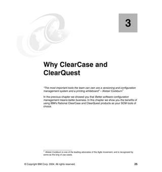 3


    Chapter 3.   Why ClearCase and
                 ClearQuest
                 “The most important tools the team can own are a versioning and configuration
                 management system and a printing whiteboard” – Alistair Cockburn1

                 In the previous chapter we showed you that Better software configuration
                 management means better business. In this chapter we show you the benefits of
                 using IBM’s Rational ClearCase and ClearQuest products as your SCM tools of
                 choice.




                 1
                   Alistair Cockburn is one of the leading advocates of the Agile movement, and is recognized by
                 some as the king of use cases.



© Copyright IBM Corp. 2004. All rights reserved.                                                                   25
 
