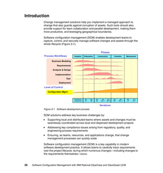 Introduction
              Change management solutions help you implement a managed approach to
              change that also guards against corruption of assets. Such tools should also
              provide support for team collaboration and parallel development, making them
              more productive, and leveraging geographical boundaries.

              Software configuration management (SCM) enables development teams to
              capture, control, and securely manage software changes and assets through the
              whole lifecycle (Figure 3-1).


                                                                                  Phases
               Process Workflows          Inception      Elaboration        Construction            Transition       Maintenance


                     Business Modeling

                          Requirements

                      Analysis & Design

                        Implementation
                                  Test
                            Deployment

               Level of Control
                  Configuration Mgmt


                                          Preliminary    Iter.   Iter.   Iter.     Iter.    Iter.   Iter.    Iter.   Iter.   Iter.
                                          Iteration(s)    #1      #2      #n      #n+1     #n+2     #m      #m+1      #l     #l+1


                                                                                 Iterations
              Figure 3-1 Software development process

              SCM solutions address key business challenges by:
                  Supporting local and distributed teams where assets and changes must be
                  seamlessly coordinated across local and dispersed development projects
                  Addressing key compliance issues arising from regulatory, quality, and
                  engineering process requirements
                  Ensuring, as teams, resources, and applications change, that change
                  management processes can quickly scale

              Software configuration management (SCM) is a key capability in modern
              software development practice. It allows teams to carefully trace requirements
              over the project lifecycle, during which numerous changes—including changes to
              the requirements themselves—occur.



26   Software Configuration Management with IBM Rational ClearCase and ClearQuest UCM
 