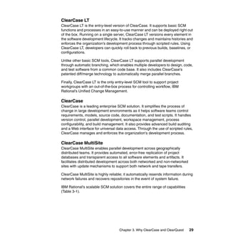 ClearCase LT
ClearCase LT is the entry-level version of ClearCase. It supports basic SCM
functions and processes in an easy-to-use manner and can be deployed right out
of the box. Running on a single server, ClearCase LT versions every element in
the software development lifecycle. It tracks changes and maintains histories and
enforces the organization's development process through scripted rules. Using
ClearCase LT, developers can quickly roll back to previous builds, baselines, or
configurations.

Unlike other basic SCM tools, ClearCase LT supports parallel development
through automatic branching, which enables multiple developers to design, code,
and test software from a common code base. It also includes ClearCase's
patented diff/merge technology to automatically merge parallel branches.

Finally, ClearCase LT is the only entry-level SCM tool to support project
workgroups with an out-of-the-box process for controlling workflow, IBM
Rational's Unified Change Management.

ClearCase
ClearCase is a leading enterprise SCM solution. It simplifies the process of
change in large development environments as it helps software teams control
requirements, models, source code, documentation, and test scripts. It handles
version control, parallel development, workspace management, process
configurability, and build management. It also provides advanced build auditing
and a Web interface for universal data access. Through the use of scripted rules,
ClearCase manages and enforces the organization's development process.

ClearCase MultiSite
ClearCase MultiSite enables parallel development across geographically
distributed teams. It provides automated, error-free replication of project
databases and transparent access to all software elements and artifacts. It
facilitates distributed development across both networked and non-networked
sites with update mechanisms to support both network and tape transfers.

ClearCase MultiSite is highly reliable; it automatically resends information during
network failures and recovers repositories in the event of system failure.

IBM Rational's scalable SCM solution covers the entire range of capabilities
(Table 3-1).




                                    Chapter 3. Why ClearCase and ClearQuest     29
 