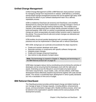 Unified Change Management
          Unified Change Management (UCM) is IBM Rational’s “best practices” process
          for managing change from requirements to release. UCM defines a consistent,
          activity-based change management process that can be applied right away. UCM
          structures the efforts of your software development team into a defined,
          repeatable process.

          UCM is enabled by ClearCase (all versions) and ClearQuest, and simplifies
          development by raising the level of abstraction to manage changes in terms of
          activities, rather than manually tracking individual files. This enables every
          member of the development team to easily identify activities included in each
          build and baseline. With UCM, an activity is automatically associated with its
          change set, which encapsulates all project artifact versions used to implement
          the activity. This ensures that all code and content changes are delivered and
          promoted accurately.

          UCM enables structured parallel development with consistent policies and
          practices and can be implemented in ClearCase with or without ClearQuest.

          With UCM, workgroups can automate and accelerate the steps required to:
             Create and maintain developer work areas
             Associate activities or components with specific software change sets
             Integrate project changes
             Create and manage component baselines
             Use metrics to stay abreast of project status

           Note: The terminology is covered in Chapter 4, “Mapping and terminology of
           the IBM Rational product set” on page 33.

          UCM helps managers reduce risk by coordinating and prioritizing the activities of
          developers and by ensuring that the developers work with the right sets of
          assets. Extending across the lifecycle to accommodate all project domain
          information requirements, visual models, code, and test artifacts, UCM helps
          development teams effectively baseline requirements together with code and test
          assets. This results in accelerated team development in which quality standards
          are met or exceeded on time and on budget.


IBM Rational ClearQuest
          The ClearQuest product provides activity-based change and defect tracking. It
          can manage all types of change requests, including defects, enhancements,
          issues, and documentation changes with a flexible workflow process, which can
          be tailored to the organization’s specific needs and the various phases of the
          development process.


                                             Chapter 3. Why ClearCase and ClearQuest    31
 