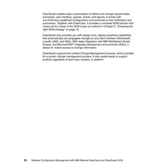 ClearQuest enables easy customization of defect and change request fields,
              processes, user interface, queries, charts, and reports. It comes with
              out-of-the-box predefined configurations and automatic e-mail notification and
              submission. Together with ClearCase, it provides a complete SCM solution that
              covers all four areas of the SCM scope as outlined in Chapter 2, “Choosing the
              right SCM strategy” on page 15.

              ClearQuest also provides you with design once, deploy anywhere capabilities
              that automatically can propagate changes to any client interface (Windows®,
              Linux®, UNIX, and Web). With deep integration with IBM WebSphere Studio,
              Eclipse, and Microsoft.NET integrated development environments (IDEs), it
              allows for instant access to change information.

              ClearQuest supports the Unified Change Management process, which provides
              for a proven change management process. It also scales easily to support
              projects regardless of team size, location, or platform.




32   Software Configuration Management with IBM Rational ClearCase and ClearQuest UCM
 