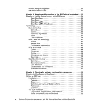 Unified Change Management . . . . . . . . . . . . . . . . . . . . . . . . . . . . . . . . . . . 31
                   IBM Rational ClearQuest . . . . . . . . . . . . . . . . . . . . . . . . . . . . . . . . . . . . . . 31

               Chapter 4. Mapping and terminology of the IBM Rational product set . . 33
               Mapping of the IBM Rational product set to SCM areas . . . . . . . . . . . . . . . . . 34
                     Base ClearCase . . . . . . . . . . . . . . . . . . . . . . . . . . . . . . . . . . . . . . . . . . . 34
                     ClearQuest . . . . . . . . . . . . . . . . . . . . . . . . . . . . . . . . . . . . . . . . . . . . . . . 34
                     ClearCase UCM . . . . . . . . . . . . . . . . . . . . . . . . . . . . . . . . . . . . . . . . . . . 35
                     ClearCase UCM + ClearQuest. . . . . . . . . . . . . . . . . . . . . . . . . . . . . . . . 35
               Terminology . . . . . . . . . . . . . . . . . . . . . . . . . . . . . . . . . . . . . . . . . . . . . . . . . . . 35
                  Basic terminology . . . . . . . . . . . . . . . . . . . . . . . . . . . . . . . . . . . . . . . . . . . . 35
                     Element . . . . . . . . . . . . . . . . . . . . . . . . . . . . . . . . . . . . . . . . . . . . . . . . . 35
                     Version . . . . . . . . . . . . . . . . . . . . . . . . . . . . . . . . . . . . . . . . . . . . . . . . . . 36
                     Versioned object base . . . . . . . . . . . . . . . . . . . . . . . . . . . . . . . . . . . . . . 36
                     Views . . . . . . . . . . . . . . . . . . . . . . . . . . . . . . . . . . . . . . . . . . . . . . . . . . . 37
                     Checkout model . . . . . . . . . . . . . . . . . . . . . . . . . . . . . . . . . . . . . . . . . . . 38
                  Base ClearCase terminology . . . . . . . . . . . . . . . . . . . . . . . . . . . . . . . . . . . 40
                     Branch . . . . . . . . . . . . . . . . . . . . . . . . . . . . . . . . . . . . . . . . . . . . . . . . . . 40
                     Version label . . . . . . . . . . . . . . . . . . . . . . . . . . . . . . . . . . . . . . . . . . . . . 41
                     Configuration specification . . . . . . . . . . . . . . . . . . . . . . . . . . . . . . . . . . . 42
                  UCM terminology . . . . . . . . . . . . . . . . . . . . . . . . . . . . . . . . . . . . . . . . . . . . 44
                     Project . . . . . . . . . . . . . . . . . . . . . . . . . . . . . . . . . . . . . . . . . . . . . . . . . . 44
                     Component . . . . . . . . . . . . . . . . . . . . . . . . . . . . . . . . . . . . . . . . . . . . . . 44
                     Activity . . . . . . . . . . . . . . . . . . . . . . . . . . . . . . . . . . . . . . . . . . . . . . . . . . 45
                     Work areas and streams . . . . . . . . . . . . . . . . . . . . . . . . . . . . . . . . . . . . 45
                     Baselines . . . . . . . . . . . . . . . . . . . . . . . . . . . . . . . . . . . . . . . . . . . . . . . . 47
                  ClearQuest terminology . . . . . . . . . . . . . . . . . . . . . . . . . . . . . . . . . . . . . . . 48
                     Schemas . . . . . . . . . . . . . . . . . . . . . . . . . . . . . . . . . . . . . . . . . . . . . . . . 49
                     Schema repositories . . . . . . . . . . . . . . . . . . . . . . . . . . . . . . . . . . . . . . . 49
                     User databases . . . . . . . . . . . . . . . . . . . . . . . . . . . . . . . . . . . . . . . . . . . 50
                     Database sets and connections. . . . . . . . . . . . . . . . . . . . . . . . . . . . . . . 50
                     State transition model . . . . . . . . . . . . . . . . . . . . . . . . . . . . . . . . . . . . . . 51

               Chapter 5. Planning for software configuration management . . . . . . . . . 53
               Planning for ClearCase and ClearQuest . . . . . . . . . . . . . . . . . . . . . . . . . . . . . 54
               Writing an SCM plan . . . . . . . . . . . . . . . . . . . . . . . . . . . . . . . . . . . . . . . . . . . . 55
                  Introduction . . . . . . . . . . . . . . . . . . . . . . . . . . . . . . . . . . . . . . . . . . . . . . . . . 55
                      Purpose . . . . . . . . . . . . . . . . . . . . . . . . . . . . . . . . . . . . . . . . . . . . . . . . . 55
                      Scope. . . . . . . . . . . . . . . . . . . . . . . . . . . . . . . . . . . . . . . . . . . . . . . . . . . 55
                      Definitions, acronyms, and abbreviations . . . . . . . . . . . . . . . . . . . . . . . 55
                      References. . . . . . . . . . . . . . . . . . . . . . . . . . . . . . . . . . . . . . . . . . . . . . . 56
                      Overview . . . . . . . . . . . . . . . . . . . . . . . . . . . . . . . . . . . . . . . . . . . . . . . . 56
                  The SCM framework . . . . . . . . . . . . . . . . . . . . . . . . . . . . . . . . . . . . . . . . . . 56
                      Organization, responsibilities, and interfaces . . . . . . . . . . . . . . . . . . . . 56
                      Tools, environment, and infrastructure . . . . . . . . . . . . . . . . . . . . . . . . . 56


iv   Software Configuration Management with IBM Rational ClearCase and ClearQuest UCM
 