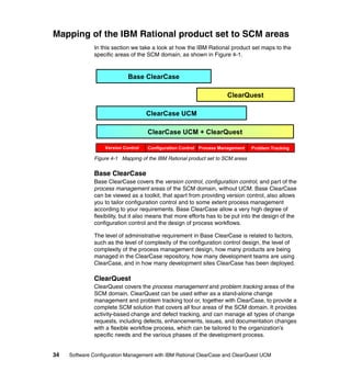 Mapping of the IBM Rational product set to SCM areas
              In this section we take a look at how the IBM Rational product set maps to the
              specific areas of the SCM domain, as shown in Figure 4-1.


                             Base ClearCase

                                                                     ClearQuest

                                     ClearCase UCM

                                     ClearCase UCM + ClearQuest

                   Version Control   Configuration Control Process Management   Problem Tracking

              Figure 4-1 Mapping of the IBM Rational product set to SCM areas


              Base ClearCase
              Base ClearCase covers the version control, configuration control, and part of the
              process management areas of the SCM domain, without UCM. Base ClearCase
              can be viewed as a toolkit, that apart from providing version control, also allows
              you to tailor configuration control and to some extent process management
              according to your requirements. Base ClearCase allow a very high degree of
              flexibility, but it also means that more efforts has to be put into the design of the
              configuration control and the design of process workflows.

              The level of administrative requirement in Base ClearCase is related to factors,
              such as the level of complexity of the configuration control design, the level of
              complexity of the process management design, how many products are being
              managed in the ClearCase repository, how many development teams are using
              ClearCase, and in how many development sites ClearCase has been deployed.

              ClearQuest
              ClearQuest covers the process management and problem tracking areas of the
              SCM domain. ClearQuest can be used either as a stand-alone change
              management and problem tracking tool or, together with ClearCase, to provide a
              complete SCM solution that covers all four areas of the SCM domain. It provides
              activity-based change and defect tracking, and can manage all types of change
              requests, including defects, enhancements, issues, and documentation changes
              with a flexible workflow process, which can be tailored to the organization’s
              specific needs and the various phases of the development process.


34   Software Configuration Management with IBM Rational ClearCase and ClearQuest UCM
 