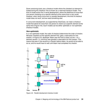 Some versioning tools use a checkout model where the checked out element is
locked during the checkout: this is known as a reserved checkout model. This
kind of model works fine in serial development, where the likelihood of more than
one person checking out a specific element at the same time is very small.
However, when doing concurrent or parallel development, this kind of checkout
model does not work, and we need something else.

In concurrent development, as supported by ClearCase, we need a checkout
model that allows for more than one person to check out a specific element at the
same time (Figure 4-6). Such models can be either optimistic or non-optimistic
checkout models.

Non-optimistic
In a non-optimistic model, the order of checkout determines the order of checkin.
Whoever checked out the specific element first, gets a reservation for first
checkin. In Figure 4-6, developer Adam was the first to check out the libA.c
element version 1.3, and thus was granted a reservation for first checkin. This
means that even if Joe would try a checkin before Adam, he would not be able to
do so, and he would have to wait until Adam had completed his checkin.

                  libA.c
                           checkout
T1
            1.3

                                        edit by
                                        Adam
T2
            1.3


                                                           edit by
T3                         checkin
                                                           Joe
            1.4

                                         checkin

                            collision
T4
            1.4


                            reconciliation         merge

T5
            1.5


Time     Version

Figure 4-6 Parallel development checkout model



             Chapter 4. Mapping and terminology of the IBM Rational product set   39
 