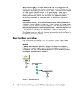 When Adam’s checkin is complete (version 1.4), Joe can go ahead with his
              checkin attempt. But because the same checked out version of the element has
              already been checked in by Adam, the tool will detect a collision situation and will
              force Joe to perform a reconciliation (of his edited version 1.3 and Adam’s
              version 1.4). If the checked out element is a textual file, the reconciliation can
              probably be performed with the help of a merge tool. But for binary files, a
              decision has probably to be made as to which file will finally be checked in.

              Optimistic
              In an optimistic model, a first-come-first-served policy is used, and the order of
              checkout is irrelevant. So even if Adam did the first checkout, as in our previous
              example, Joe could still perform a checkin before Adam. But as for our previous
              example, when the second checkin attempt is made, a collision is detected, and
              a reconciliation through a merge or a deliberate choice has to be made.

              ClearCase provides non-optimistic checkout by default, but can be configured to
              be optimistic per file or by default.


Base ClearCase terminology
              With Base ClearCase we mean using the ClearCase product without UCM.

              Branch
              A branch is an object that specifies a sequence of versions of an element.
              Every element has one main branch, which represents the principal line of
              development, and may have multiple subbranches, each of which represents a
              separate line of development (Figure 4-7).



                 srcA.c

                  /main

                    0
                                  /proda_r1

                    1                 0

                                      1           /my_proda_r1

                                      2                 0

                                                        1

              Figure 4-7 Element branches



40   Software Configuration Management with IBM Rational ClearCase and ClearQuest UCM
 