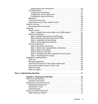 Administration and maintenance . . . . . . . . . . . . . . . . . . . . . . . . . . . . . . 56
                        The SCM process . . . . . . . . . . . . . . . . . . . . . . . . . . . . . . . . . . . . . . . . . . . . 57
                           Configuration identification. . . . . . . . . . . . . . . . . . . . . . . . . . . . . . . . . . . 57
                           Configuration and change control . . . . . . . . . . . . . . . . . . . . . . . . . . . . . 57
                           Configuration status accounting. . . . . . . . . . . . . . . . . . . . . . . . . . . . . . . 58
                        Milestones . . . . . . . . . . . . . . . . . . . . . . . . . . . . . . . . . . . . . . . . . . . . . . . . . . 58
                        Training and resources . . . . . . . . . . . . . . . . . . . . . . . . . . . . . . . . . . . . . . . . 58
                        Subcontractor and vendor software control . . . . . . . . . . . . . . . . . . . . . . . . 59
                     Rules for the road . . . . . . . . . . . . . . . . . . . . . . . . . . . . . . . . . . . . . . . . . . . . . . . 59
                        Why projects fail and succeed . . . . . . . . . . . . . . . . . . . . . . . . . . . . . . . . . . 59
                     Roadmap . . . . . . . . . . . . . . . . . . . . . . . . . . . . . . . . . . . . . . . . . . . . . . . . . . . . . 61
                        Where are we? . . . . . . . . . . . . . . . . . . . . . . . . . . . . . . . . . . . . . . . . . . . . . . 61
                           Step 1: Establish the current state of your SCM systems . . . . . . . . . . . 61
                        Where are we going? . . . . . . . . . . . . . . . . . . . . . . . . . . . . . . . . . . . . . . . . . 62
                           Step 2: Develop high-level future SCM goals . . . . . . . . . . . . . . . . . . . . 62
                           Step 3: Decide upon Base ClearCase or UCM . . . . . . . . . . . . . . . . . . . 62
                           Step 4: Understand the terminology . . . . . . . . . . . . . . . . . . . . . . . . . . . 62
                           Step 5: Do the deployment planning . . . . . . . . . . . . . . . . . . . . . . . . . . . 62
                        How do we get there? . . . . . . . . . . . . . . . . . . . . . . . . . . . . . . . . . . . . . . . . . 63
                           Step 6: Set up the environment . . . . . . . . . . . . . . . . . . . . . . . . . . . . . . . 63
                           Step 7: Define roles, responsibilities, and policies . . . . . . . . . . . . . . . . . 63
                           Step 8: Install and configure . . . . . . . . . . . . . . . . . . . . . . . . . . . . . . . . . 63
                           Step 9: Rollout to end-users . . . . . . . . . . . . . . . . . . . . . . . . . . . . . . . . . 63
                           Step 10: Integrate with other development environments . . . . . . . . . . . 63
                           Step 11: Be prepared for change . . . . . . . . . . . . . . . . . . . . . . . . . . . . . . 63
                     Strategies for getting started . . . . . . . . . . . . . . . . . . . . . . . . . . . . . . . . . . . . . . 64
                        Start now . . . . . . . . . . . . . . . . . . . . . . . . . . . . . . . . . . . . . . . . . . . . . . . . . . . 64
                        Manage expectations . . . . . . . . . . . . . . . . . . . . . . . . . . . . . . . . . . . . . . . . . 64
                        Involve the end users and other stake holders early. . . . . . . . . . . . . . . . . . 64
                        Start small but keep an eye on what is next . . . . . . . . . . . . . . . . . . . . . . . . 65
                        Expect to iterate . . . . . . . . . . . . . . . . . . . . . . . . . . . . . . . . . . . . . . . . . . . . . 66
                        Start now (again) . . . . . . . . . . . . . . . . . . . . . . . . . . . . . . . . . . . . . . . . . . . . . 66

Part 2. Implementing ClearCase . . . . . . . . . . . . . . . . . . . . . . . . . . . . . . . . . . . . . . . . . . . . . . 67

                     Chapter 6. Planning for ClearCase . . . . . . . . . . . . . . . . . . . . . . . . . . . . . . . 69
                     Roles and responsibilities. . . . . . . . . . . . . . . . . . . . . . . . . . . . . . . . . . . . . . . . . 70
                        Education and training . . . . . . . . . . . . . . . . . . . . . . . . . . . . . . . . . . . . . . . . 71
                     ClearCase environment overview . . . . . . . . . . . . . . . . . . . . . . . . . . . . . . . . . . 71
                        Networkwide release host . . . . . . . . . . . . . . . . . . . . . . . . . . . . . . . . . . . . . . 72
                        ClearCase LT hosts . . . . . . . . . . . . . . . . . . . . . . . . . . . . . . . . . . . . . . . . . . 72
                        ClearCase hosts . . . . . . . . . . . . . . . . . . . . . . . . . . . . . . . . . . . . . . . . . . . . . 72
                     Define your SCM infrastructure . . . . . . . . . . . . . . . . . . . . . . . . . . . . . . . . . . . . 73
                        Right sizing your network . . . . . . . . . . . . . . . . . . . . . . . . . . . . . . . . . . . . . . 74



                                                                                                                       Contents         v
 