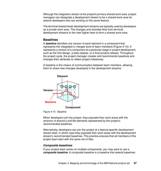 Although the integration stream is the project’s primary shared work area, project
managers can designate a development stream to be a shared work area for
several developers who are working on the same feature.

The terminal (lowest level) development streams are typically used by developers
as a private work area. The changes and activities flow from terminal
development streams to the next higher level to form a shared work area.

Baselines
A baseline identifies one version of each element in a component that
represents the integrated or merged work of team members (Figure 4-15). It
represents a version of a component at a particular stage in project development,
such as the first design, a beta release, or a final product release. Throughout
the project cycle, the project manager creates and recommends baselines and
changes their attributes to reflect project milestones.

A baseline is the means of communication between team members, allowing
them to share new changes developed in the development streams.


            Element




Version



 Baseline
                   Component
Figure 4-15 Baseline

When developers join the project, they populate their work areas with the
versions of directory and file elements represented by the project’s
recommended baselines.

Alternatively, developers can join the project at a feature-specific development
stream level, in which case they populate their work areas with the development
stream’s recommended baselines. This practice ensures that all members of the
project team start with the same set of files.

Composite baselines
If your project team works on multiple components, you may want to use a
composite baseline. A composite baseline is a baseline that selects baselines



             Chapter 4. Mapping and terminology of the IBM Rational product set   47
 