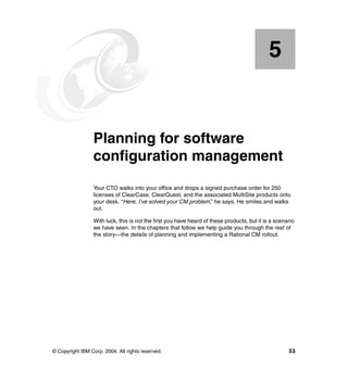 5


    Chapter 5.   Planning for software
                 configuration management
                 Your CTO walks into your office and drops a signed purchase order for 250
                 licenses of ClearCase, ClearQuest, and the associated MultiSite products onto
                 your desk. “Here, I’ve solved your CM problem,” he says. He smiles and walks
                 out.

                 With luck, this is not the first you have heard of these products, but it is a scenario
                 we have seen. In the chapters that follow we help guide you through the rest of
                 the story—the details of planning and implementing a Rational CM rollout.




© Copyright IBM Corp. 2004. All rights reserved.                                                     53
 