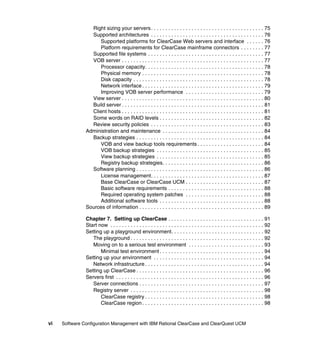 Right sizing your servers . . . . . . . . . . . . . . . . . . . . . . . . . . . . . . . . . . . . . . . 75
                 Supported architectures . . . . . . . . . . . . . . . . . . . . . . . . . . . . . . . . . . . . . . . 76
                    Supported platforms for ClearCase Web servers and interface . . . . . . 76
                    Platform requirements for ClearCase mainframe connectors . . . . . . . . 77
                 Supported file systems . . . . . . . . . . . . . . . . . . . . . . . . . . . . . . . . . . . . . . . . 77
                 VOB server . . . . . . . . . . . . . . . . . . . . . . . . . . . . . . . . . . . . . . . . . . . . . . . . . 77
                    Processor capacity. . . . . . . . . . . . . . . . . . . . . . . . . . . . . . . . . . . . . . . . . 78
                    Physical memory . . . . . . . . . . . . . . . . . . . . . . . . . . . . . . . . . . . . . . . . . . 78
                    Disk capacity . . . . . . . . . . . . . . . . . . . . . . . . . . . . . . . . . . . . . . . . . . . . . 78
                    Network interface . . . . . . . . . . . . . . . . . . . . . . . . . . . . . . . . . . . . . . . . . . 79
                    Improving VOB server performance . . . . . . . . . . . . . . . . . . . . . . . . . . . 79
                 View server . . . . . . . . . . . . . . . . . . . . . . . . . . . . . . . . . . . . . . . . . . . . . . . . . 80
                 Build server . . . . . . . . . . . . . . . . . . . . . . . . . . . . . . . . . . . . . . . . . . . . . . . . . 81
                 Client hosts . . . . . . . . . . . . . . . . . . . . . . . . . . . . . . . . . . . . . . . . . . . . . . . . . 81
                 Some words on RAID levels . . . . . . . . . . . . . . . . . . . . . . . . . . . . . . . . . . . . 82
                 Review security policies . . . . . . . . . . . . . . . . . . . . . . . . . . . . . . . . . . . . . . . 83
               Administration and maintenance . . . . . . . . . . . . . . . . . . . . . . . . . . . . . . . . . . . 84
                 Backup strategies . . . . . . . . . . . . . . . . . . . . . . . . . . . . . . . . . . . . . . . . . . . . 84
                    VOB and view backup tools requirements . . . . . . . . . . . . . . . . . . . . . . . 84
                    VOB backup strategies . . . . . . . . . . . . . . . . . . . . . . . . . . . . . . . . . . . . . 85
                    View backup strategies . . . . . . . . . . . . . . . . . . . . . . . . . . . . . . . . . . . . . 85
                    Registry backup strategies. . . . . . . . . . . . . . . . . . . . . . . . . . . . . . . . . . . 86
                 Software planning . . . . . . . . . . . . . . . . . . . . . . . . . . . . . . . . . . . . . . . . . . . . 86
                    License management. . . . . . . . . . . . . . . . . . . . . . . . . . . . . . . . . . . . . . . 87
                    Base ClearCase or ClearCase UCM . . . . . . . . . . . . . . . . . . . . . . . . . . . 87
                    Basic software requirements . . . . . . . . . . . . . . . . . . . . . . . . . . . . . . . . . 88
                    Required operating system patches . . . . . . . . . . . . . . . . . . . . . . . . . . . 88
                    Additional software tools . . . . . . . . . . . . . . . . . . . . . . . . . . . . . . . . . . . . 88
               Sources of information . . . . . . . . . . . . . . . . . . . . . . . . . . . . . . . . . . . . . . . . . . . 89

               Chapter 7. Setting up ClearCase . . . . . . . . . . . . . . . . . . . . . . . . . . . . . . . . . 91
               Start now . . . . . . . . . . . . . . . . . . . . . . . . . . . . . . . . . . . . . . . . . . . . . . . . . . . . . 92
               Setting up a playground environment. . . . . . . . . . . . . . . . . . . . . . . . . . . . . . . . 92
                  The playground . . . . . . . . . . . . . . . . . . . . . . . . . . . . . . . . . . . . . . . . . . . . . . 92
                  Moving on to a serious test environment . . . . . . . . . . . . . . . . . . . . . . . . . . 93
                      Minimal test environment . . . . . . . . . . . . . . . . . . . . . . . . . . . . . . . . . . . . 94
               Setting up your environment . . . . . . . . . . . . . . . . . . . . . . . . . . . . . . . . . . . . . . 94
                  Network infrastructure . . . . . . . . . . . . . . . . . . . . . . . . . . . . . . . . . . . . . . . . . 94
               Setting up ClearCase . . . . . . . . . . . . . . . . . . . . . . . . . . . . . . . . . . . . . . . . . . . . 96
               Servers first . . . . . . . . . . . . . . . . . . . . . . . . . . . . . . . . . . . . . . . . . . . . . . . . . . . 96
                  Server connections . . . . . . . . . . . . . . . . . . . . . . . . . . . . . . . . . . . . . . . . . . . 97
                  Registry server . . . . . . . . . . . . . . . . . . . . . . . . . . . . . . . . . . . . . . . . . . . . . . 98
                      ClearCase registry . . . . . . . . . . . . . . . . . . . . . . . . . . . . . . . . . . . . . . . . . 98
                      ClearCase region . . . . . . . . . . . . . . . . . . . . . . . . . . . . . . . . . . . . . . . . . . 98


vi   Software Configuration Management with IBM Rational ClearCase and ClearQuest UCM
 