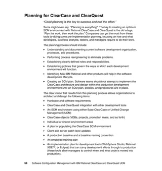 Planning for ClearCase and ClearQuest
              “Good planning is the key to success and half the effort.”

              Some might even say: “Planning is everything”. The key to creating an optimum
              SCM environment with Rational ClearCase and ClearQuest is the old adage,
              “Plan the work, then work the plan.” Companies can get the most from these
              tools by doing some pre-implementation planning, focusing on how and what
              developers, business analysts, testers, and managers require to do their work.

              The planning process should include:
                  Understanding and documenting current software development organization,
                  processes, and procedures.
                  Performing process reengineering to eliminate problems.
                  Establishing clearly defined roles and responsibilities.
                  Establishing policies that govern the ways in which each development
                  environment will function.
                  Identifying how IBM Rational and other products will help in the software
                  development lifecycle.
                  Creating an SCM plan. Software teams should not attempt to implement the
                  ClearCase architecture and design within the production development
                  environment until an SCM plan, policies, and procedures are in place.

              The clear vision that results from this planning process allows organizations to
              architect and design the following items:
                  Hardware and software requirements
                  ClearCase and ClearQuest integration with other development tools
                  An SCM environment using either Base ClearCase or Unified Change
                  Management (UCM)
                  ClearCase objects (VOBs, projects, promotion levels, and so forth)
                  Individual or shared environment areas
                  A plan for populating the ClearCase SCM environment
                  Client and server patch level updates
                  A production baseline and a baseline naming convention
                  An employee training plan
                  An implementation plan for development tools (WebSphere Studio, Rational
                  XDE™, or Eclipse) that can carry development efforts through to production
                  (these tools allow managers to control when and what code is moved into
                  production).


54   Software Configuration Management with IBM Rational ClearCase and ClearQuest UCM
 