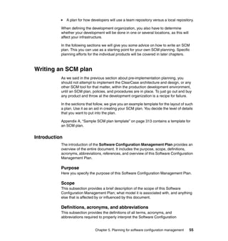 A plan for how developers will use a team repository versus a local repository.

           When defining the development organization, you also have to determine
           whether your development will be done in one or several locations, as this will
           affect your infrastructure.

           In the following sections we will give you some advice on how to write an SCM
           plan. This you can use as a starting point for your own SCM planning. Specific
           planning efforts for the individual products will be covered in later chapters.



Writing an SCM plan
           As we said in the previous section about pre-implementation planning, you
           should not attempt to implement the ClearCase architecture and design, or any
           other SCM tool for that matter, within the production development environment,
           until an SCM plan, policies, and procedures are in place. To just go out and buy
           any product and throw at the development organization is a recipe for failure.

           In the sections that follow, we give you an example template for the layout of such
           a plan. Use it as an aid in creating your SCM plan. You decide the level of details
           that you want to put into the plan.

           Appendix A, “Sample SCM plan template” on page 313 contains a template for
           an SCM plan.


Introduction
           The introduction of the Software Configuration Management Plan provides an
           overview of the entire document. It includes the purpose, scope, definitions,
           acronyms, abbreviations, references, and overview of this Software Configuration
           Management Plan.

           Purpose
           Here you specify the purpose of this Software Configuration Management Plan.

           Scope
           This subsection provides a brief description of the scope of this Software
           Configuration Management Plan; what model it is associated with, and anything
           else that is affected by or influenced by this document.

           Definitions, acronyms, and abbreviations
           This subsection provides the definitions of all terms, acronyms, and
           abbreviations required to properly interpret the Software Configuration


                                Chapter 5. Planning for software configuration management    55
 