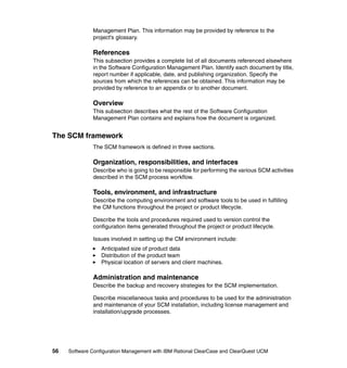 Management Plan. This information may be provided by reference to the
              project's glossary.

              References
              This subsection provides a complete list of all documents referenced elsewhere
              in the Software Configuration Management Plan. Identify each document by title,
              report number if applicable, date, and publishing organization. Specify the
              sources from which the references can be obtained. This information may be
              provided by reference to an appendix or to another document.

              Overview
              This subsection describes what the rest of the Software Configuration
              Management Plan contains and explains how the document is organized.


The SCM framework
              The SCM framework is defined in three sections.

              Organization, responsibilities, and interfaces
              Describe who is going to be responsible for performing the various SCM activities
              described in the SCM process workflow.

              Tools, environment, and infrastructure
              Describe the computing environment and software tools to be used in fulfilling
              the CM functions throughout the project or product lifecycle.

              Describe the tools and procedures required used to version control the
              configuration items generated throughout the project or product lifecycle.

              Issues involved in setting up the CM environment include:
                  Anticipated size of product data
                  Distribution of the product team
                  Physical location of servers and client machines.

              Administration and maintenance
              Describe the backup and recovery strategies for the SCM implementation.

              Describe miscellaneous tasks and procedures to be used for the administration
              and maintenance of your SCM installation, including license management and
              installation/upgrade processes.




56   Software Configuration Management with IBM Rational ClearCase and ClearQuest UCM
 