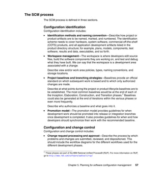 The SCM process
         The SCM process is defined in three sections.

         Configuration identification
         Configuration identification includes:
             Identification methods and naming convention—Describe how project or
             product artifacts are to be named, marked, and numbered. The identification
             scheme needs to cover hardware, system software, commercial-off-the-shelf
             (COTS) products, and all application development artifacts listed in the
             product directory structure; for example, plans, models, components, test
             software, results and data, executables, and so forth.
             Workspace management—The workspace is where developers edit source
             files, build the software components they are working on, and test and debug
             what they have built. We can say that the workspace is a development area
             associated with a change.
             Describe view and/or work area policies, types, naming conventions, and
             storage locations.
             Project baselines and branching strategies—Baselines provide an official
             standard on which subsequent work is based and to which only authorized
             changes are made.
             Describe at what points during the project or product lifecycle baselines are to
             be established. The most common baselines would be at the end of each of
             the Inception, Elaboration, Construction, and Transition phases.1 Baselines
             could also be generated at the end of iterations within the various phases or
             even more frequently.
             Describe who authorizes a baseline and what goes into it.
             Promotion model—The promotion model provides guidelines for when
             development work should be promoted into release or integration branches
             once development is completed. It also provides guidelines for when and how
             developers should synchronize their work with the recommended baseline.

         Configuration and change control
         Configuration and change control includes:
             Change request processing and approval—Describe the process by which
             problems and changes are submitted, reviewed, and dispositioned. This
             should include the workflow diagrams for the different workflows used for the
             different development phases.

         1
           These phases are part of the IBM Rational Unified Process® (RUP). For more information on RUP,
         go to http://www.ibm.com/software/awdtools/rup/



                                 Chapter 5. Planning for software configuration management            57
 