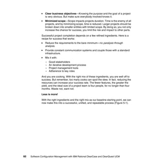 Clear business objectives—Knowing the purpose and the goal of a project
                  is very obvious. But make sure everybody involved knows it.
                  Minimized scope—Scope impacts projects duration. Time is the enemy of all
                  projects, and by minimizing scope, time is reduced. Larger projects should be
                  broken down into smaller entities with limited scope. By doing so, you not only
                  increase the chance for success, you limit the risk and impact to other parts.

              Successful project completion depends on a few refined ingredients. Here is a
              recipe for success that works:
                  Reduce the requirements to the bare minimum—no paralysis through
                  analysis.
                  Provide constant communication systems and couple those with a standard
                  infrastructure.
                  Mix it with:
                  –   Good stakeholders
                  –   An iterative development process
                  –   Project management tools
                  –   Adherence to key roles

              And you are cooking. With the right mix of these ingredients, you are well off to
              success. But remember, too many cooks can spoil the stew. In fact, reducing the
              resources can increase your success rate. The fewer features, the greater the
              yield, and the ideal size of a project team is four people, for no longer than four
              months. Waste not, want not.

              Less is more!

              With the right ingredients and the right mix as our baseline starting point, we can
              now make this into a successful, unified, and repeatable process (Figure 5-1).




60   Software Configuration Management with IBM Rational ClearCase and ClearQuest UCM
 