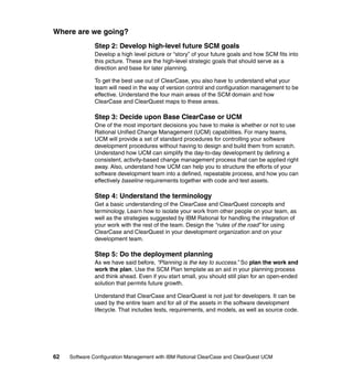 Where are we going?
              Step 2: Develop high-level future SCM goals
              Develop a high level picture or “story” of your future goals and how SCM fits into
              this picture. These are the high-level strategic goals that should serve as a
              direction and base for later planning.

              To get the best use out of ClearCase, you also have to understand what your
              team will need in the way of version control and configuration management to be
              effective. Understand the four main areas of the SCM domain and how
              ClearCase and ClearQuest maps to these areas.

              Step 3: Decide upon Base ClearCase or UCM
              One of the most important decisions you have to make is whether or not to use
              Rational Unified Change Management (UCM) capabilities. For many teams,
              UCM will provide a set of standard procedures for controlling your software
              development procedures without having to design and build them from scratch.
              Understand how UCM can simplify the day-to-day development by defining a
              consistent, activity-based change management process that can be applied right
              away. Also, understand how UCM can help you to structure the efforts of your
              software development team into a defined, repeatable process, and how you can
              effectively baseline requirements together with code and test assets.

              Step 4: Understand the terminology
              Get a basic understanding of the ClearCase and ClearQuest concepts and
              terminology. Learn how to isolate your work from other people on your team, as
              well as the strategies suggested by IBM Rational for handling the integration of
              your work with the rest of the team. Design the “rules of the road” for using
              ClearCase and ClearQuest in your development organization and on your
              development team.

              Step 5: Do the deployment planning
              As we have said before, “Planning is the key to success.” So plan the work and
              work the plan. Use the SCM Plan template as an aid in your planning process
              and think ahead. Even if you start small, you should still plan for an open-ended
              solution that permits future growth.

              Understand that ClearCase and ClearQuest is not just for developers. It can be
              used by the entire team and for all of the assets in the software development
              lifecycle. That includes tests, requirements, and models, as well as source code.




62   Software Configuration Management with IBM Rational ClearCase and ClearQuest UCM
 