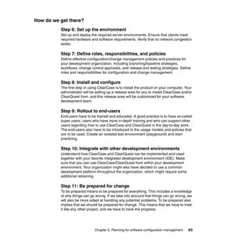 How do we get there?
          Step 6: Set up the environment
          Set up and deploy the required server environments. Ensure that clients meet
          required hardware and software requirements. Verify that no network congestion
          exists.

          Step 7: Define roles, responsibilities, and policies
          Define effective configuration/change management policies and practices for
          your development organization, including branching/baseline strategies,
          workflows, change control approvals, and release and testing strategies. Define
          roles and responsibilities for configuration and change management.

          Step 8: Install and configure
          The first step in using ClearCase is to install the product on your computer. Your
          administrator will be setting up a release area for you to install ClearCase and/or
          ClearQuest from, and this release area will be customized for your software
          development team.

          Step 9: Rollout to end-users
          End-users have to be trained and educated. A good practice is to have so-called
          super users; users who have more in-depth training and who can support other
          users regarding how to use ClearCase and ClearQuest in the day-to-day work.
          The end-users also have to be introduced to the usage models and policies that
          are to be used. Create an isolated test environment (playground) and start
          practicing.

          Step 10: Integrate with other development environments
          Understand how ClearCase and ClearQuest can be implemented and used
          together with your favorite integrated development environment (IDE). Make
          sure that you can use ClearCase/ClearQuest from within your development
          environment. Your organization might also have decided to use a common
          development platform throughout the organization, which might require some
          additional retraining.

          Step 11: Be prepared for change
          To be prepared means to be prepared for everything. This includes a knowledge
          of why things can go wrong. If we take into account that things can go wrong, we
          will also be more adept at handling any potential problems. To be prepared also
          implies that we should be prepared for change. This means that we have to treat
          it like any other project, and we have to track the progress.




                               Chapter 5. Planning for software configuration management   63
 