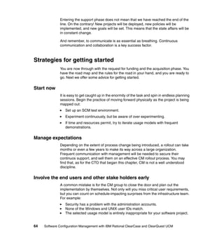 Entering the support phase does not mean that we have reached the end of the
              line. On the contrary! New projects will be deployed, new policies will be
              implemented, and new goals will be set. This means that the state affairs will be
              in constant change.

              And remember, to communicate is as essential as breathing. Continuous
              communication and collaboration is a key success factor.



Strategies for getting started
              You are now through with the request for funding and the acquisition phase. You
              have the road map and the rules for the road in your hand, and you are ready to
              go. Next we offer some advice for getting started.


Start now
              It is easy to get caught up in the enormity of the task and spin in endless planning
              sessions. Begin the practice of moving forward physically as the project is being
              mapped out:
                  Set up an SCM test environment.
                  Experiment continuously, but be aware of over experimenting.
                  If time and resources permit, try to iterate usage models with frequent
                  demonstrations.


Manage expectations
              Depending on the extent of process change being introduced, a rollout can take
              months or even a few years to make its way across a large organization.
              Frequent communication with management will be needed to secure their
              continuos support, and sell them on an effective CM rollout process. You may
              find that, as for the CTO that began this chapter, CM is not a well understood
              discipline.


Involve the end users and other stake holders early
              A common mistake is for the CM group to close the door and plan out the
              implementation by themselves. Not only will you miss critical user requirements,
              but you can count on schedule-impacting surprises from the infrastructure team.
              For example:
                  Security has a problem with the administration accounts.
                  None of the Windows and UNIX user IDs match.
                  The selected usage model is entirely inappropriate for your software project.


64   Software Configuration Management with IBM Rational ClearCase and ClearQuest UCM
 