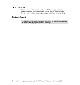 Expect to iterate
              This is an important corollary to starting small. The principles of iterative
              development apply to processes as well as code. You will probably have to
              fine-tune both workflows and change management policies as you go along.


Start now (again)

                An experienced developer and teacher once said: “No one ever complained
                to me that they deployed ClearCase too early!”




66   Software Configuration Management with IBM Rational ClearCase and ClearQuest UCM
 