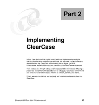 Part 2


Part       2     Implementing
                 ClearCase
                 In Part 2 we describe how to plan for a ClearCase implementation and give
                 specific planning advice regarding ClearCase. We also take a look at roles and
                 responsibilities, the ClearCase environment, how to define the SCM
                 infrastructure, and administrating and maintaining the ClearCase environment.

                 Then we take you through setting up ClearCase and the importance of having a
                 proper test environment. We describe how to set up your ClearCase environment
                 and what you have to think about in terms of network, servers, and clients.

                 Finally, we describe backup and recovery, and how to import existing data into
                 ClearCase.




© Copyright IBM Corp. 2004. All rights reserved.                                                  67
 