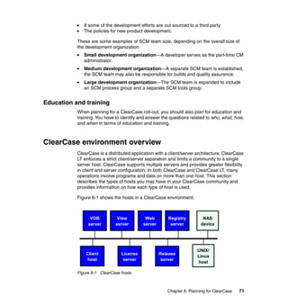 If some of the development efforts are out sourced to a third party
              The policies for new product development.

           These are some examples of SCM team size, depending on the overall size of
           the development organization:
              Small development organization—A developer serves as the part-time CM
              administrator.
              Medium development organization—A separate SCM team is established,
              the SCM team may also be responsible for builds and quality assurance.
              Large development organization—The SCM team is expanded to include
              an SCM process group and a separate SCM tools group.


Education and training
           When planning for a ClearCase roll-out, you should also plan for education and
           training. You have to identify and answer the questions related to who, what, how,
           and when in terms of education and training.



ClearCase environment overview
           ClearCase is a distributed application with a client/server architecture. ClearCase
           LT enforces a strict client/server separation and limits a community to a single
           server host. ClearCase supports multiple servers and provides greater flexibility
           in client and server configuration. In both ClearCase and ClearCase LT, many
           operations involve programs and data on more than one host. This section
           describes the types of hosts you may have in your ClearCase community and
           provides information on how each type of host is used.

           Figure 6-1 shows the hosts in a ClearCase environment.



                 VOB           View         Web         Registry          NAS
                server        server       server        server          device




                                                                       UNIX/
               Client            License            Release
                                                                       Linux
               host               server             server
                                                                       host

           Figure 6-1 ClearCase hosts



                                                        Chapter 6. Planning for ClearCase   71
 