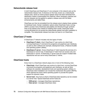Networkwide release host
              In both ClearCase and ClearCase LT, one computer in the network acts as the
              networkwide release host. A directory on this host, known as a networkwide
              release area, stores an entire product release which has been extracted from
              distribution media or downloaded from Rational. When necessary, patches and
              service releases can be applied to update a release area with the latest
              enhancements and defect fixes.

              ClearCase can then be reinstalled from the release area to deploy these updates
              to individual hosts. Certain installation options allow ClearCase hosts running
              UNIX to access many ClearCase executables and libraries through symbolic
              links to the release area instead of installing them locally. ClearCase hosts
              running Windows do not access the networkwide release host after installation is
              complete. The networkwide release host does not have to run ClearCase.


ClearCase LT hosts
              A ClearCase LT network includes only two types of hosts:
                  ClearCase LT client—Each ClearCase LT user works at a client host,
                  running ClearCase LT command line programs and graphical user interfaces,
                  as well as other software (for example, development tools, a Rational Suite®,
                  and operating system utilities).
                  ClearCase LT server—Every ClearCase LT client requires the services of a
                  ClearCase LT server host. A ClearCase LT client host can access only one
                  ClearCase LT server. A ClearCase LT server host can support multiple data
                  repositories and can serve many ClearCase LT clients.


ClearCase hosts
              Every host in a ClearCase network plays one or more of the following roles:
                  Client host—Each ClearCase user works at a client host, running ClearCase
                  command line programs and graphical user interfaces, as well as other
                  software (for example, development tools and operating system utilities). A
                  ClearCase client installation can include the multiversion file system (MVFS),
                  which extends the host’s native operating system to provide file system
                  support for dynamic views.
                  Server host—Any host on which a ClearCase data repository can be created
                  is a server host. Typical ClearCase server hosts are:
                  – VOB server—manages ClearCase repositories
                  – View server—manages ClearCase views




72   Software Configuration Management with IBM Rational ClearCase and ClearQuest UCM
 