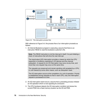 78 Introduction to the New Mainframe: Security
Figure 5-4 The interruption process flow
With reference to Figure 5-4, the process flow of an interruption proceeds as
follows:
1. An Internet Bookstore program is executing; assume that there is an
instruction READ to read the bookstore customer's file.
2. An I/O interruption event occurs; assume that a preceding process initiated
an I/O operation which is now signaling its conclusion.
3. The CPU hardware detects the I/O interruption condition and stores the
current PSW into a fixed memory location as the I/O old PSW.
Note: The READ instruction is not the interrupt in itself. It is just initiating a
chain of instructions that will drive the real interrupt.
The input/output (I/O) interruption provides a means by which the CPU
responds to conditions originating in I/O devices and the channel
subsystem. A request for an I/O interruption may occur at any time, and
more than one request may occur at the same time.
The requests are preserved and remain pending until accepted by a CPU,
or until cleared by some other means, such as subsystem reset.
The I/O interruption occurs at the completion of a unit of operation. Priority
is established among requests so that in each CPU, only one interruption
request is processed at a time.
User program
Execution
_____________
_____________
_____________
OS I/O interrupt
Handler
_____________
______________
_____________
Old PSW New PSW
LPSW (old PSW)
_____________
_____________
_____________
_____________
_____________
1
3
2
4
5
I/O interruption
 