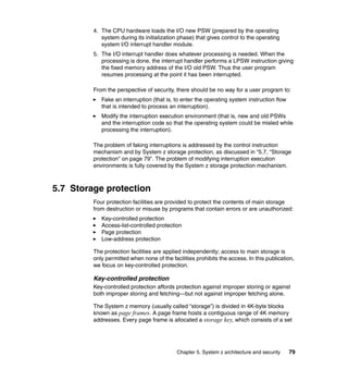 Chapter 5. System z architecture and security 79
4. The CPU hardware loads the I/O new PSW (prepared by the operating
system during its initialization phase) that gives control to the operating
system I/O interrupt handler module.
5. The I/O interrupt handler does whatever processing is needed. When the
processing is done, the interrupt handler performs a LPSW instruction giving
the fixed memory address of the I/O old PSW. Thus the user program
resumes processing at the point it has been interrupted.
From the perspective of security, there should be no way for a user program to:
Fake an interruption (that is, to enter the operating system instruction flow
that is intended to process an interruption).
Modify the interruption execution environment (that is, new and old PSWs
and the interruption code so that the operating system could be misled while
processing the interruption).
The problem of faking interruptions is addressed by the control instruction
mechanism and by System z storage protection, as discussed in “5.7, “Storage
protection” on page 79”. The problem of modifying interruption execution
environments is fully covered by the System z storage protection mechanism.
5.7 Storage protection
Four protection facilities are provided to protect the contents of main storage
from destruction or misuse by programs that contain errors or are unauthorized:
Key-controlled protection
Access-list-controlled protection
Page protection
Low-address protection
The protection facilities are applied independently; access to main storage is
only permitted when none of the facilities prohibits the access. In this publication,
we focus on key-controlled protection.
Key-controlled protection
Key-controlled protection affords protection against improper storing or against
both improper storing and fetching—but not against improper fetching alone.
The System z memory (usually called “storage”) is divided in 4K-byte blocks
known as page frames. A page frame hosts a contiguous range of 4K memory
addresses. Every page frame is allocated a storage key, which consists of a set
 