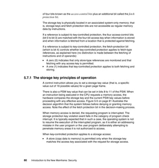 80 Introduction to the New Mainframe: Security
of four bits known as the access-control bits plus an additional bit called the fetch
protection bit.
The storage key is physically located in an associated system-only memory; that
is, storage keys and fetch protection bits are not accessible as regular memory
data by instructions.
If a reference is subject to key-controlled protection, the four access-control bits
(bit 0 to bit 3) are matched with the four-bit access key when information is stored
and when information is fetched from a location that is protected against fetching.
If a reference is subject to key-controlled protection, the fetch-protection bit
(which is bit 4) controls whether key-controlled protection applies to fetch-type
references, as explained here (no distinction is made between the fetching of
instructions and of operands):
A zero (0) indicates that only store-type references are monitored and that
fetching with any access key is permitted.
A one (1) indicates that key-controlled protection applies to both fetching and
storing.
5.7.1 The storage key principles of operation
A control instruction allows you to set a storage key value (that is, a specific
value out of 16 possible values) for a given page frame.
There is also a PSW key value that can be set in bits 8 to 11 of the PSW. When
an instruction being executed in the CPU requests a memory access, the
hardware compares the storage key and the current PSW key values before
proceeding with any effective access. Figure 5-5 on page 81 illustrates the
decision algorithm that the system follows before denying or granting memory
access. Note the effect of the fetch protection bit in the decision-making process.
When memory access is denied, the requesting program is interrupted. The
storage protection key violation event falls in the category of program check
interrupt. It is typically expected that in such a case, the operating system is not
to resume the execution of the interrupted program, as it is either an addressing
mistake in the user program or the user program deliberately attempting to
penetrate memory areas it is not authorized to access.
When key-controlled protection applies to a storage access:
A store (copy data to memory) is permitted only when the storage key
matches the access key associated with the request for storage access.
 