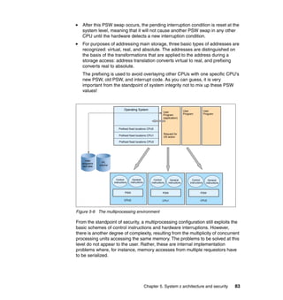 Chapter 5. System z architecture and security 83
After this PSW swap occurs, the pending interruption condition is reset at the
system level, meaning that it will not cause another PSW swap in any other
CPU until the hardware detects a new interruption condition.
For purposes of addressing main storage, three basic types of addresses are
recognized: virtual, real, and absolute. The addresses are distinguished on
the basis of the transformations that are applied to the address during a
storage access: address translation converts virtual to real, and prefixing
converts real to absolute.
The prefixing is used to avoid overlaying other CPUs with one specific CPU's
new PSW, old PSW, and interrupt code. As you can guess, it is very
important from the standpoint of system integrity not to mix up these PSW
values!
Figure 5-6 The multiprocessing environment
From the standpoint of security, a multiprocessing configuration still exploits the
basic schemes of control instructions and hardware interruptions. However,
there is another degree of complexity, resulting from the multiplicity of concurrent
processing units accessing the same memory. The problems to be solved at this
level do not appear to the user. Rather, these are internal implementation
problems where, for instance, memory accesses from multiple requestors have
to be serialized.
User
programs
and data
IPL
volume
Operating System
User
Program
(application)
Request for
OS action
User
Program
User
Program
Prefixed fixed locations CPU0
Control
instructions
General
instructions
Control
instructions
General
instructions
Control
instructions
General
instructions
PSW PSW PSW
CPU0 CPU1 CPU2
Prefixed fixed locations CPU1
Prefixed fixed locations CPU2
 