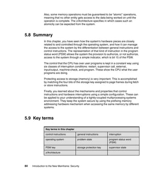 84 Introduction to the New Mainframe: Security
Also, some memory operations must be guaranteed to be “atomic” operations,
meaning that no other entity gets access to the data being worked on until the
operation is complete. The z/Architecture specifies in which cases such an
atomicity can be expected from the system.
5.8 Summary
In this chapter, you have seen how the system's hardware pieces are closely
related to and controlled through the operating system, and how it can manage
the access to the system by the differentiation between general instructions and
control instructions. The representation of that kind of instruction in the program
status word (PSW) allows the system the provision to authorize, or not authorize,
access to the system through a simple indicator, which is bit 15 of the PSW.
The control that the CPU has over user programs is kept in a constant way using
six classes of interruption conditions: restart, supervisor call, external,
input/output, machine-check, and program. These show the CPU what the user
programs are doing.
Protecting access to storage (memory) is very important. This is accomplished
by matching the four bits of the storage key assigned to page frames during fetch
or store instructions.
Finally, you learned about the mechanisms and properties that control
instructions and hardware interruptions using a simple configuration. These can
be applied to your understanding of a tightly-coupled multiprocessing systems
environment. They keep the system secure by using the prefixing memory
addressing hardware mechanism when accessing the same memory by different
systems.
5.9 Key terms
Key terms in this chapter
control instructions general instructions interruption
operating system problem state program status word
(PSW)
PSW key storage protection key supervisor state
z/Architecture
 