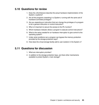 Chapter 5. System z architecture and security 85
5.10 Questions for review
1. Does the z/Architecture describe the actual hardware implementation of the
System z systems?
2. Are all the programs coexisting in a System z running with the same set of
hardware-controlled privileges?
3. Are you expecting an instruction that can change the privileges of a program
to be a general instruction or control instruction?
4. Why is it important to secure the access to the IPL function?
5. Which hardware indicator allows a program to execute control instructions?
6. What is the setup needed for an hardware interruption to give control to the
operating system?
7. Under what conditions can a program can bypass the memory protection
provided by the storage protection keys?
8. How does the virtual storage facility add to user isolation in the System z?
5.11 Questions for discussion
1. What are interruption priorities?
2. In addition to the storage protection keys, are there other mechanisms
available to protect System z main storage?
 