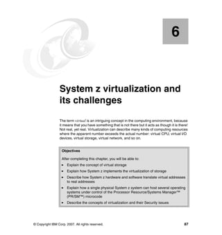 © Copyright IBM Corp. 2007. All rights reserved. 87
Chapter 6. System z virtualization and
its challenges
The term virtual is an intriguing concept in the computing environment, because
it means that you have something that is not there but it acts as though it is there!
Not real, yet real. Virtualization can describe many kinds of computing resources
where the apparent number exceeds the actual number: virtual CPU, virtual I/O
devices, virtual storage, virtual network, and so on.
6
Objectives
After completing this chapter, you will be able to:
Explain the concept of virtual storage
Explain how System z implements the virtualization of storage
Describe how System z hardware and software translate virtual addresses
to real addresses
Explain how a single physical System z system can host several operating
systems under control of the Processor Resource/Systems Manager™
(PR/SM™) microcode
Describe the concepts of virtualization and their Security issues
 