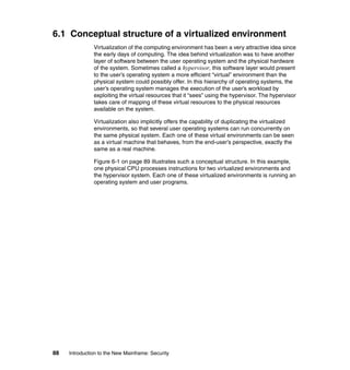 88 Introduction to the New Mainframe: Security
6.1 Conceptual structure of a virtualized environment
Virtualization of the computing environment has been a very attractive idea since
the early days of computing. The idea behind virtualization was to have another
layer of software between the user operating system and the physical hardware
of the system. Sometimes called a hypervisor, this software layer would present
to the user’s operating system a more efficient “virtual” environment than the
physical system could possibly offer. In this hierarchy of operating systems, the
user’s operating system manages the execution of the user’s workload by
exploiting the virtual resources that it “sees” using the hypervisor. The hypervisor
takes care of mapping of these virtual resources to the physical resources
available on the system.
Virtualization also implicitly offers the capability of duplicating the virtualized
environments, so that several user operating systems can run concurrently on
the same physical system. Each one of these virtual environments can be seen
as a virtual machine that behaves, from the end-user’s perspective, exactly the
same as a real machine.
Figure 6-1 on page 89 illustrates such a conceptual structure. In this example,
one physical CPU processes instructions for two virtualized environments and
the hypervisor system. Each one of these virtualized environments is running an
operating system and user programs.
 