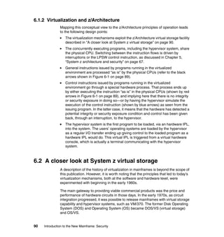 90 Introduction to the New Mainframe: Security
6.1.2 Virtualization and z/Architecture
Mapping this conceptual view to the z/Architecture principles of operation leads
to the following design points:
The virtualization mechanisms exploit the z/Architecture virtual storage facility
described in “A closer look at System z virtual storage” on page 90.
The concurrently executing programs, including the hypervisor system, share
the physical CPU. Switching between the instruction flows is driven by
interruptions or the LPSW control instruction, as discussed in Chapter 5,
“System z architecture and security” on page 67.
General instructions issued by programs running in the virtualized
environment are processed “as is” by the physical CPUs (refer to the black
arrows shown in Figure 6-1 on page 89).
Control instructions issued by programs running in the virtualized
environment go through a special hardware process. That process ends up
by either executing the instruction “as is” in the physical CPUs (shown by red
arrows in Figure 6-1 on page 89), and implying here that there is no integrity
or security exposure in doing so—or by having the hypervisor simulate the
execution of the control instruction (shown by blue arrows) as seen from the
issuing program. In the latter case, it means that the hardware has detected a
potential integrity or security exposure condition and control has been given
back, through an interruption, to the hypervisor.
The hypervisor system is the first program to be loaded, via an hardware IPL,
into the system. The users’ operating systems are loaded by the hypervisor
as a regular I/O transfer ending up giving control to the loaded program as a
hardware IPL would do. This virtual IPL is triggered from a virtual hardware
console, which is actually a terminal communicating with the hypervisor
system.
6.2 A closer look at System z virtual storage
A description of the history of virtualization in mainframes is beyond the scope of
this publication. However, it is worth noting that the principles that led to today’s
virtualization mechanisms, both at the software and hardware level, were
experimented with beginning in the early 1960s.
The main gateway to providing viable commercial products was the price and
performance of hardware circuits in those days. In the early 1970s, as circuit
integration progressed, it was possible to release mainframes with virtual storage
capability and hypervisor systems, such as VM/370. The former Disk Operating
System (DOS) and Operating System (OS) became DOS/VS (virtual storage)
and OS/VS.
 