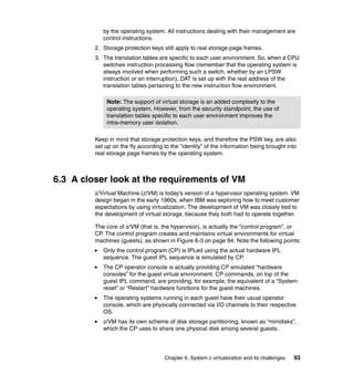 Chapter 6. System z virtualization and its challenges 93
by the operating system. All instructions dealing with their management are
control instructions.
2. Storage protection keys still apply to real storage page frames.
3. The translation tables are specific to each user environment. So, when a CPU
switches instruction processing flow (remember that the operating system is
always involved when performing such a switch, whether by an LPSW
instruction or an interruption), DAT is set up with the real address of the
translation tables pertaining to the new instruction flow environment.
Keep in mind that storage protection keys, and therefore the PSW key, are also
set up on the fly according to the “identity” of the information being brought into
real storage page frames by the operating system.
6.3 A closer look at the requirements of VM
z/Virtual Machine (z/VM) is today’s version of a hypervisor operating system. VM
design began in the early 1960s, when IBM was exploring how to meet customer
expectations by using virtualization. The development of VM was closely tied to
the development of virtual storage, because they both had to operate together.
The core of z/VM (that is, the hypervisor), is actually the “control program”, or
CP. The control program creates and maintains virtual environments for virtual
machines (guests), as shown in Figure 6-3 on page 94. Note the following points:
Only the control program (CP) is IPLed using the actual hardware IPL
sequence. The guest IPL sequence is simulated by CP.
The CP operator console is actually providing CP emulated “hardware
consoles” for the guest virtual environment. CP commands, on top of the
guest IPL command, are providing, for example, the equivalent of a “System
reset” or “Restart” hardware functions for the guest machines.
The operating systems running in each guest have their usual operator
console, which are physically connected via I/O channels to their respective
OS.
z/VM has its own scheme of disk storage partitioning, known as “minidisks”,
which the CP uses to share one physical disk among several guests.
Note: The support of virtual storage is an added complexity to the
operating system. However, from the security standpoint, the use of
translation tables specific to each user environment improves the
intra-memory user isolation.
 