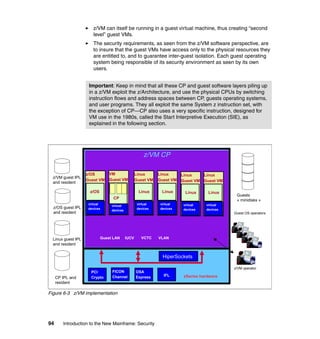 94 Introduction to the New Mainframe: Security
z/VM can itself be running in a guest virtual machine, thus creating “second
level” guest VMs.
The security requirements, as seen from the z/VM software perspective, are
to insure that the guest VMs have access only to the physical resources they
are entitled to, and to guarantee inter-guest isolation. Each guest operating
system being responsible of its security environment as seen by its own
users.
Figure 6-3 z/VM implementation
Important: Keep in mind that all these CP and guest software layers piling up
in a z/VM exploit the z/Architecture, and use the physical CPUs by switching
instruction flows and address spaces between CP, guests operating systems,
and user programs. They all exploit the same System z instruction set, with
the exception of CP—CP also uses a very specific instruction, designed for
VM use in the 1980s, called the Start Interpretive Execution (SIE), as
explained in the following section.
z/VM CP
zSeries hardware
PCI
Crypto
HiperSockets
OSA
Express IFL
Guest LAN IUCV VCTC
FICON
Channel
Linux
Guest VM
Linux
virtual
devices
Linux
Guest VM
Linux
virtual
devices
Linux
Guest VM
Linux
virtual
devices
VLAN
Linux
Guest VM
Linux
virtual
devices
VM
Guest VM
virtual
devices
z/OS
Guest VM
z/OS
virtual
devices
CP
CP IPL and
resident
Linux guest IPL
and resident
z/OS guest IPL
and resident
z/VM guest IPL
and resident
Guests
« minidisks »
z/VM operator
Guest OS operators
 