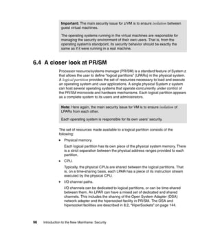 96 Introduction to the New Mainframe: Security
6.4 A closer look at PR/SM
Processor resource/systems manager (PR/SM) is a standard feature of System z
that allows the user to define “logical partitions” (LPARs) in the physical system.
A logical partition provides the set of resources necessary to load and execute
an operating system and user applications. A single physical System z system
can host several operating systems that operate concurrently under control of
the PR/SM microcode and hardware mechanisms. Each logical partition appears
as a complete system to its users and administrators.
The set of resources made available to a logical partition consists of the
following:
Physical memory.
Each logical partition has its own piece of the physical system memory. There
is a strict separation between the physical address ranges provided to each
partition.
CPU.
Typically, the physical CPUs are shared between the logical partitions. That
is, on a time-sharing basis, each LPAR has a piece of its instruction stream
executed by the physical CPU.
I/O channel paths.
I/O channels can be dedicated to logical partitions, or can be time-shared
between them. An LPAR can have a mixed set of dedicated and shared
channels. This includes the sharing of the Open System Adapter (OSA)
network adapter and the hipersocket facility in PR/SM. The OSA and
hipersocket facilities are described in 8.2, “HiperSockets” on page 144.
Important: The main security issue for z/VM is to ensure isolation between
guest virtual machines.
The operating systems running in the virtual machines are responsible for
managing the security environment of their own users. That is, from the
operating system’s standpoint, its security behavior should be exactly the
same as if it were running in a real machine.
Note: Here again, the main security issue for VM is to ensure isolation of
LPARs from each other.
Each operating system is responsible for its own users’ security.
 