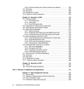 x Introduction to the New Mainframe: Security
14.6.2 Access methods that a false customer may attempt. . . . . . . . . . . 302
14.7 Summary . . . . . . . . . . . . . . . . . . . . . . . . . . . . . . . . . . . . . . . . . . . . . . . . 303
14.8 Key terms . . . . . . . . . . . . . . . . . . . . . . . . . . . . . . . . . . . . . . . . . . . . . . . 304
14.9 Questions for review . . . . . . . . . . . . . . . . . . . . . . . . . . . . . . . . . . . . . . . 304
14.10 Topics for further discussion . . . . . . . . . . . . . . . . . . . . . . . . . . . . . . . . 304
Chapter 15. Security in z/VSE . . . . . . . . . . . . . . . . . . . . . . . . . . . . . . . . . . 305
15.1 Introducing VSE . . . . . . . . . . . . . . . . . . . . . . . . . . . . . . . . . . . . . . . . . . 306
15.1.1 How VSE works . . . . . . . . . . . . . . . . . . . . . . . . . . . . . . . . . . . . . . 306
15.1.2 Using VSE. . . . . . . . . . . . . . . . . . . . . . . . . . . . . . . . . . . . . . . . . . . 307
15.1.3 How VSE stores data . . . . . . . . . . . . . . . . . . . . . . . . . . . . . . . . . . 309
15.2 Introduction to VSE security components . . . . . . . . . . . . . . . . . . . . . . . 310
15.3 VSE’s System Authorization Facility . . . . . . . . . . . . . . . . . . . . . . . . . . . 311
15.4 Basic Security Manager . . . . . . . . . . . . . . . . . . . . . . . . . . . . . . . . . . . . 313
15.4.1 Sign-on security . . . . . . . . . . . . . . . . . . . . . . . . . . . . . . . . . . . . . . 315
15.4.2 Protecting CICS Resources with BSM Control File. . . . . . . . . . . . 316
15.4.3 Protecting resources with the access control table . . . . . . . . . . . . 318
15.5 Securing general resources in VSE . . . . . . . . . . . . . . . . . . . . . . . . . . . 319
15.5.1 User identification and authentication for batch jobs. . . . . . . . . . . 319
15.5.2 Authenticated batch Jobs . . . . . . . . . . . . . . . . . . . . . . . . . . . . . . . 320
15.5.3 ICCF security functions for libraries . . . . . . . . . . . . . . . . . . . . . . . 321
15.5.4 Passwords for VSE/VSAM files. . . . . . . . . . . . . . . . . . . . . . . . . . . 322
15.6 Protecting VSE resources in a network. . . . . . . . . . . . . . . . . . . . . . . . . 322
15.6.1 SSL and cryptography. . . . . . . . . . . . . . . . . . . . . . . . . . . . . . . . . . 323
15.6.2 Encryption with VSE . . . . . . . . . . . . . . . . . . . . . . . . . . . . . . . . . . . 323
15.6.3 e-business connector security. . . . . . . . . . . . . . . . . . . . . . . . . . . . 324
15.6.4 CICS Web Support Security . . . . . . . . . . . . . . . . . . . . . . . . . . . . . 325
15.7 VSE security in the Internet Bookstore . . . . . . . . . . . . . . . . . . . . . . . . . 326
15.8 Summary . . . . . . . . . . . . . . . . . . . . . . . . . . . . . . . . . . . . . . . . . . . . . . . . 329
15.9 Key terms . . . . . . . . . . . . . . . . . . . . . . . . . . . . . . . . . . . . . . . . . . . . . . . 330
15.10 Questions for review . . . . . . . . . . . . . . . . . . . . . . . . . . . . . . . . . . . . . . 330
15.11 Topics for further discussion . . . . . . . . . . . . . . . . . . . . . . . . . . . . . . . . 330
Chapter 16. Security in z/TPF. . . . . . . . . . . . . . . . . . . . . . . . . . . . . . . . . . . 333
16.1 z/TPF. . . . . . . . . . . . . . . . . . . . . . . . . . . . . . . . . . . . . . . . . . . . . . . . . . . 334
16.2 The z/TPF family of products . . . . . . . . . . . . . . . . . . . . . . . . . . . . . . . . 334
Part 4. Security in middleware and applications . . . . . . . . . . . . . . . . . . . . . . . . . . . . . . . . 335
Chapter 17. Data management security . . . . . . . . . . . . . . . . . . . . . . . . . . 337
17.1 Secure data. . . . . . . . . . . . . . . . . . . . . . . . . . . . . . . . . . . . . . . . . . . . . . 338
17.2 Aspects of logical access controls of resources . . . . . . . . . . . . . . . . . . 339
17.3 How information is kept. . . . . . . . . . . . . . . . . . . . . . . . . . . . . . . . . . . . . 340
17.4 Protection of data sets using JCL . . . . . . . . . . . . . . . . . . . . . . . . . . . . . 340
 