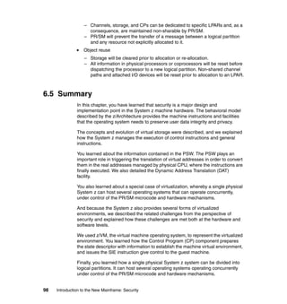 98 Introduction to the New Mainframe: Security
– Channels, storage, and CPs can be dedicated to specific LPARs and, as a
consequence, are maintained non-sharable by PR/SM.
– PR/SM will prevent the transfer of a message between a logical partition
and any resource not explicitly allocated to it.
Object reuse
– Storage will be cleared prior to allocation or re-allocation.
– All information in physical processors or coprocessors will be reset before
dispatching the processor to a new logical partition. Non-shared channel
paths and attached I/O devices will be reset prior to allocation to an LPAR.
6.5 Summary
In this chapter, you have learned that security is a major design and
implementation point in the System z machine hardware. The behavioral model
described by the z/Architecture provides the machine instructions and facilities
that the operating system needs to preserve user data integrity and privacy.
The concepts and evolution of virtual storage were described, and we explained
how the System z manages the execution of control instructions and general
instructions.
You learned about the information contained in the PSW. The PSW plays an
important role in triggering the translation of virtual addresses in order to convert
them in the real addresses managed by physical CPU, where the instructions are
finally executed. We also detailed the Dynamic Address Translation (DAT)
facility.
You also learned about a special case of virtualization, whereby a single physical
System z can host several operating systems that can operate concurrently,
under control of the PR/SM microcode and hardware mechanisms.
And because the System z also provides several forms of virtuaIized
environments, we described the related challenges from the perspective of
security and explained how these challenges are met both at the hardware and
software levels.
We used z/VM, the virtual machine operating system, to represent the virtualized
environment. You learned how the Control Program (CP) component prepares
the state descriptor with information to establish the machine virtual environment,
and issues the SIE instruction give control to the guest machine.
Finally, you learned how a single physical System z system can be divided into
logical partitions. It can host several operating systems operating concurrently
under control of the PR/SM microcode and hardware mechanisms.
 