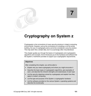 © Copyright IBM Corp. 2007. All rights reserved. 101
Chapter 7. Cryptography on System z
Cryptography is the cornerstone of many security solutions in today’s computing
environments. However, just as the cornerstone of a building is not the whole
building, the use of cryptography alone cannot be considered a security solution.
This may seem like a simple idea, but it is surprisingly often misunderstood.
This chapter guides you through the basics of cryptography and cryptographic
algorithms and concepts. And it introduces you to the hardware and software that
the System z mainframe provides to support your cryptographic requirements.
7
Objectives
After completing this chapter, you will be able to:
Explain why you need cryptography and where you might encounter it
Describe the basic types of cryptographic algorithms, give examples of
each, and describe the inherent strengths and weaknesses of each type
List the security objectives solved by cryptography and explain how they
apply to modern computing
List the type and purpose of the System z cryptographic hardware
List the software provided on the various System z operating systems and
describe the functionality
 