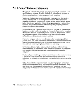 102 Introduction to the New Mainframe: Security
7.1 A “must” today: cryptography
Many people believe that, by simply applying cryptography to a problem, it can
be made secure. However, in reality many pieces are involved in providing an
effective security solution, and cryptography is only one piece.
To continue the building analogy introduced in this chapter, the strength of a
building often depends on the strength and placement of the cornerstone.
Likewise, with security, the strength of a given security solution is often defined
by the strength and application of the underlying cryptography. It is imperative;
therefore, that you develop a solid understanding of cryptography and of the
cryptographic tools at your disposal.
As mentioned in 4.6, “Encryption and cryptography” on page 59, cryptography
has been around in one form or another for thousands of years. In the early days
of computing, however, cryptography did not have much of a presence, simply
because it was not seen as necessary. In those days, computers were
self-contained and locked away in secure facilities.
Even when computer networks were developed, they were configured from
point-to-point. That is, the transmission line over which a terminal communicated
to a computer was dedicated to that conversation, so data did not stray from its
intended route and encrypting it was not deemed necessary.
Furthermore, data encryption is comparatively costly, and in former times
computers simply did not have the power to do much encryption, so companies
were reluctant to devote expensive and limited resources to the task of
encryption.
Cryptography eventually began making inroads into computing environments as
a specialized function performed by government, military, and financial
institutions, as well as by other businesses that handled highly security-sensitive
data.
Today, these distinctive requirements still exist, but cryptography is no longer
limited to only these applications. Virtually every computing environment today
uses some level of cryptographic solution, from the occasional SSL-type
encryption of the Web surfer when entering passwords or credit card information,
 