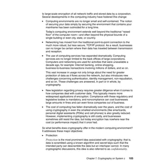 Chapter 7. Cryptography on System z 103
to large-scale encryption of all network traffic and stored data by a corporation.
Several developments in the computing industry have fostered this change:
Computing environments are no longer small and self-contained. The notion
of securing your data simply by securing the environment that contains your
mainframe has been outmoded for a long time.
Today's computing environment extends well beyond the traditional “raised
floor” of the computer room—and often beyond the physical bounds of a
single building or even city, state, or country.
Networking has moved from the traditional point-to-point connection to the
much more robust, but less secure, TCP/IP protocol. As a result, businesses
can no longer be certain where their data has traveled between transmission
and reception.
The use of computing services has expanded dramatically. Computing
services are no longer limited to the back offices of large corporations.
Computers and networking are used for activities that were unavailable a
decade ago, for example: Internet banking, online shopping,
business-to-business transactions involving millions of dollars, and so on.
This vast increase in usage not only brings about the need for greater
protection of data as it flows across the network, but also introduces new
challenges concerning authentication, identity management, non-repudiation,
and so on. These challenges are answered, in part or in whole, by
cryptography.
New legislation regarding privacy requires greater diligence when it comes to
how companies deal with customer data. This typically means more
widespread applications of encryption. Compliance with these regulatory and
legislative bodies is mandatory, and noncompliance can cost businesses
large amounts in fines and can even force companies out of business.
The cost of computing has fallen dramatically over the years, and the cost of
using cryptography in even the smallest environments (like smartcards,
personal digital assistants (PDAs) and cell phones) is also greatly reduced.
However, implementing cryptography is still costly, and businesses
sometimes still resist the idea, but today encryption has nowhere near the
cost (or performance impact) that it once had.
So what benefits does cryptography offer in the modern computing environment?
It addresses these major objectives:
Protection
Protection is the most prominent idea associated with cryptography; that is,
data is scrambled using a known algorithm and secret keys such that the
intended party can descramble the data but an interloper cannot. In many
cryptographic discussions, this idea is also referred to as confidentiality.
 