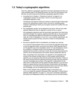 Chapter 7. Cryptography on System z 105
7.2 Today’s cryptographic algorithms
Over time, different cryptographic algorithms have been developed and there are
many available today. In the following sections, we cover the most popular ones.
But first, we need to discuss the following cryptography algorithm truisms:
As pointed out in Chapter 4, “Elements of security” on page 45, any
cryptographic solution can be broken. There is no such thing as an
unbreakable algorithm or key.
The best you can hope for is that your solution is robust enough to discourage
anyone from attempting to break it; that is, the time or computing power
involved in attempting to break your encryption would be far costlier than any
potential gain.
No cryptographic solution can be declared to be secure. We can only make
absolute statements when an algorithm is proven to be not secure.
All cryptographic algorithms work off some basic assumption from which they
draw their strength. For instance, algorithms like AES rely on the assumption
that it is computationally difficult to calculate the encryption key that was
used. So, in lieu of calculation, a brute force attack must be used (that is, the
intruder needs to guess the key), and such an attack is computationally
unfeasible.
By using an algorithm that is not published, you weaken your security.
It is a common misconception that if no one knows the algorithm being used,
or how the algorithm works, you will be more secure. Why? Because first of
all, the algorithm was never completely “secret”. If it was developed in secret
by a software or hardware vendor, then the people who worked on the
development know what it is and how it works. So it must be assumed that the
secret is not as well preserved as the vendor intends; people talk, after all.
Next, and perhaps more importantly, if an algorithm is not subjected to the
scrutiny of the industry at large, there is a much greater chance that the
algorithm you are using has a flaw that the author had not foreseen. If flaws of
this nature are found by the computing community at large, they soon become
common knowledge and are fixed, or the algorithm is abandoned. On the
other hand, if a flaw exists and only system intruders discover it, you will most
likely be unaware that your security has been compromised, with damaging
consequences. This is like someone having the key to your front door without
your knowledge; you do not realize that your home is insecure.
Keep in mind, however, that an algorithm which is not known is not
necessarily weak (for example, the popular RSA, described in “Rivest Shamir
Adelman (RSA) algorithm” on page 111, was once a proprietary algorithm).
But without the widespread scrutiny of the industry, you do not know whether
 