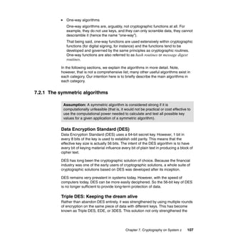 Chapter 7. Cryptography on System z 107
One-way algorithms
One-way algorithms are, arguably, not cryptographic functions at all. For
example, they do not use keys, and they can only scramble data, they cannot
descramble it (hence the name “one-way”).
That being said, one-way functions are used extensively within cryptographic
functions (for digital signing, for instance) and the functions tend to be
developed and governed by the same principles as cryptographic routines.
One-way functions are also referred to as hash routines or message digest
routines.
In the following sections, we explain the algorithms in more detail. Note,
however, that is not a comprehensive list; many other useful algorithms exist in
each category. Our intention here is to briefly describe the main algorithms in
each category.
7.2.1 The symmetric algorithms
Data Encryption Standard (DES)
Data Encryption Standard (DES) uses a 64-bit secret key. However, 1 bit in
every 8 bits of the key is used to establish odd parity. This means that the
effective key size is actually 56 bits. The intent of the DES algorithm is to have
every bit of keying material influence every bit of plain text in producing a block of
cipher text.
DES has long been the cryptographic solution of choice. Because the financial
industry was one of the early users of cryptographic solutions, a whole suite of
cryptographic solutions based on DES was developed after its inception.
DES remains very prevalent in systems today. However, with the speed of
computers today, DES can be more easily deciphered. So the 56-bit key of DES
is no longer sufficient to provide long-term protection of data.
Triple DES: Keeping the dream alive
Rather than abandon DES entirely, it was strengthened by using multiple rounds
of encryption on the same piece of data with different keys. This has become
known as Triple DES, EDE, or 3DES. This solution not only strengthened the
Assumption: A symmetric algorithm is considered strong if it is
computationally unfeasible (that is, it would not be practical or cost effective to
use the computational power needed to calculate and test all possible key
values for a given application of a symmetric algorithm).
 