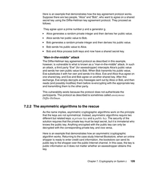 Chapter 7. Cryptography on System z 109
Here is an example that demonstrates how the key agreement protocol works.
Suppose there are two people, “Alice” and “Bob”, who want to agree on a shared
secret key using the Diffie-Hellman key agreement protocol. They proceed as
follows:
They agree upon a prime number p and a generator g.
Alice generates a random private integer and then derives her public value.
Alice sends her public value to Bob.
Bob generates a random private integer and then derives his public value.
Bob sends his public value to Alice.
Bob and Alice process both keys and now have a shared secret key.
“Man-in-the-middle” attack
The Diffie-Hellman key agreement protocol as described in this example,
however, is vulnerable to what is known as a “man-in-the-middle” attack. In such
an attack, a third party “Eve” (for eavesdropper) intercepts Alice’s public value
and sends her own public value to Bob. When Bob transmits his public value,
Eve substitutes it with her own and sends it to Alice. Eve and Alice thus agree on
one shared key, and Eve and Bob agree on another shared key. After this
exchange, Eve simply decrypts any messages sent out by Alice or Bob, and then
reads (and possibly modifies) them before re-encrypting with the appropriate key
and transmitting them to the other party.
This vulnerability exists because the protocol does not authenticate the
participants. The protocol as described is sometimes called anonymous
Diffie-Hellman.
7.2.2 The asymmetric algorithms to the rescue
As the name implies, asymmetric cryptographic algorithms work on the principle
that the keys are not symmetrical. Instead, asymmetric algorithms require two
different but related keys: a private key and a public key. The security of the
solution requires that the private key must be kept secret, but it is immaterial who
knows the public key. Anything encrypted with the public key can only be
decrypted with the corresponding private key, and vice versa.
Here is an example that demonstrates how an asymmetric cryptographic
algorithm works. Returning to the case study Internet Bookstore, when an online
shopper is ready to enter credit card information, the bookstore can send its
public key to the shopper over the public Internet channel. In this case, the key is
public information so it does not matter whether an eavesdropper obtains this
key.
 