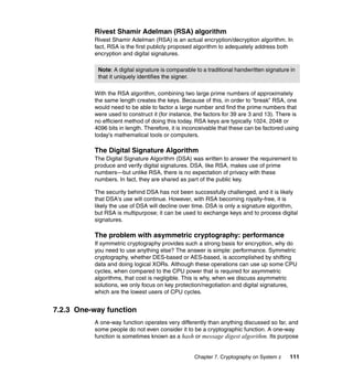 Chapter 7. Cryptography on System z 111
Rivest Shamir Adelman (RSA) algorithm
Rivest Shamir Adelman (RSA) is an actual encryption/decryption algorithm. In
fact, RSA is the first publicly proposed algorithm to adequately address both
encryption and digital signatures.
With the RSA algorithm, combining two large prime numbers of approximately
the same length creates the keys. Because of this, in order to “break” RSA, one
would need to be able to factor a large number and find the prime numbers that
were used to construct it (for instance, the factors for 39 are 3 and 13). There is
no efficient method of doing this today. RSA keys are typically 1024, 2048 or
4096 bits in length. Therefore, it is inconceivable that these can be factored using
today's mathematical tools or computers.
The Digital Signature Algorithm
The Digital Signature Algorithm (DSA) was written to answer the requirement to
produce and verify digital signatures. DSA, like RSA, makes use of prime
numbers—but unlike RSA, there is no expectation of privacy with these
numbers. In fact, they are shared as part of the public key.
The security behind DSA has not been successfully challenged, and it is likely
that DSA's use will continue. However, with RSA becoming royalty-free, it is
likely the use of DSA will decline over time. DSA is only a signature algorithm,
but RSA is multipurpose; it can be used to exchange keys and to process digital
signatures.
The problem with asymmetric cryptography: performance
If symmetric cryptography provides such a strong basis for encryption, why do
you need to use anything else? The answer is simple: performance. Symmetric
cryptography, whether DES-based or AES-based, is accomplished by shifting
data and doing logical XORs. Although these operations can use up some CPU
cycles, when compared to the CPU power that is required for asymmetric
algorithms, that cost is negligible. This is why, when we discuss asymmetric
solutions, we only focus on key protection/negotiation and digital signatures,
which are the lowest users of CPU cycles.
7.2.3 One-way function
A one-way function operates very differently than anything discussed so far, and
some people do not even consider it to be a cryptographic function. A one-way
function is sometimes known as a hash or message digest algorithm. Its purpose
Note: A digital signature is comparable to a traditional handwritten signature in
that it uniquely identifies the signer.
 